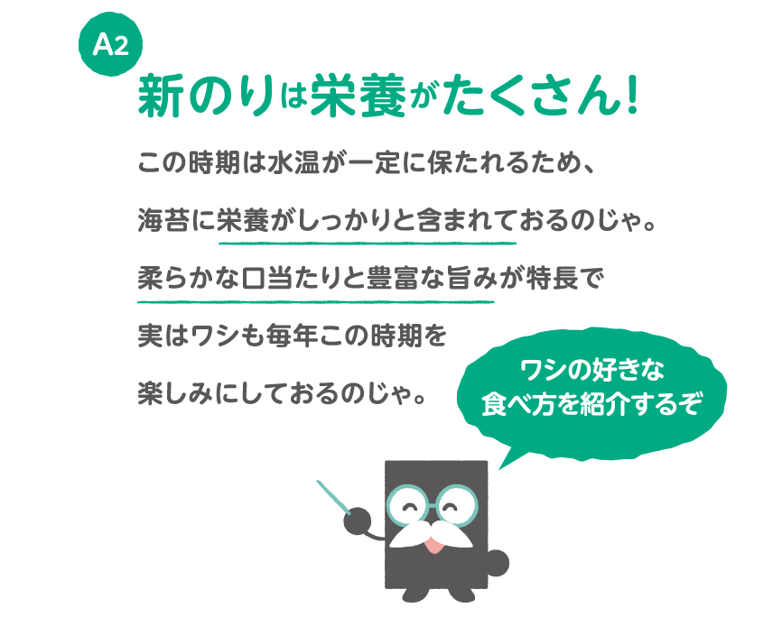 A2 新のりは栄養がたくさん！この時期は水温が一定に保たれるため、海苔に栄養がしっかりと含まれておるのじゃ。柔らかな口当たりと豊富な旨みが特長で実はワシも毎年この時期を楽しみにしておるのじゃ。ワシの好きな食べ方を紹介するぞ