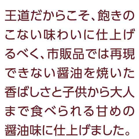 王道だからこそ、飽きのこない味わいに仕上げるべく、市販品では再現できない醤油を焼いた香ばしさと子供から大人まで食べられる甘めの醤油味に仕上げました。