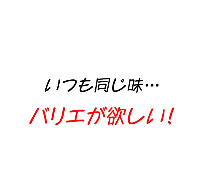 いつも同じ味…バリエが欲しい！